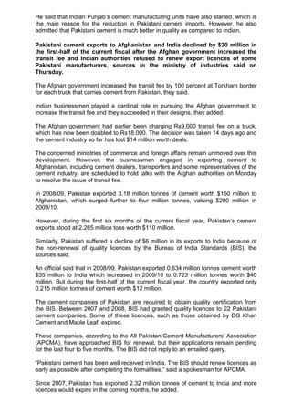 He said that Indian Punjab‟s cement manufacturing units have also started, which is
the main reason for the reduction in Pakistani cement imports. However, he also
admitted that Pakistani cement is much better in quality as compared to Indian.
Pakistani cement exports to Afghanistan and India declined by $20 million in
the first-half of the current fiscal after the Afghan government increased the
transit fee and Indian authorities refused to renew export licences of some
Pakistani manufacturers, sources in the ministry of industries said on
Thursday.
The Afghan government increased the transit fee by 100 percent at Torkham border
for each truck that carries cement from Pakistan, they said.
Indian businessmen played a cardinal role in pursuing the Afghan government to
increase the transit fee and they succeeded in their designs, they added.
The Afghan government had earlier been charging Rs9,000 transit fee on a truck,
which has now been doubled to Rs18,000. The decision was taken 14 days ago and
the cement industry so far has lost $14 million worth deals.
The concerned ministries of commerce and foreign affairs remain unmoved over this
development. However, the businessmen engaged in exporting cement to
Afghanistan, including cement dealers, transporters and some representatives of the
cement industry, are scheduled to hold talks with the Afghan authorities on Monday
to resolve the issue of transit fee.
In 2008/09, Pakistan exported 3.18 million tonnes of cement worth $150 million to
Afghanistan, which surged further to four million tonnes, valuing $200 million in
2009/10.
However, during the first six months of the current fiscal year, Pakistan‟s cement
exports stood at 2.265 million tons worth $110 million.
Similarly, Pakistan suffered a decline of $6 million in its exports to India because of
the non-renewal of quality licences by the Bureau of India Standards (BIS), the
sources said.
An official said that in 2008/09, Pakistan exported 0.634 million tonnes cement worth
$35 million to India which increased in 2009/10 to 0.723 million tonnes worth $40
million. But during the first-half of the current fiscal year, the country exported only
0.215 million tonnes of cement worth $12 million.
The cement companies of Pakistan are required to obtain quality certification from
the BIS. Between 2007 and 2008, BIS had granted quality licences to 22 Pakistani
cement companies. Some of these licences, such as those obtained by DG Khan
Cement and Maple Leaf, expired.
These companies, according to the All Pakistan Cement Manufacturers‟ Association
(APCMA), have approached BIS for renewal, but their applications remain pending
for the last four to five months. The BIS did not reply to an emailed query.
“Pakistani cement has been well received in India. The BIS should renew licences as
early as possible after completing the formalities,” said a spokesman for APCMA.
Since 2007, Pakistan has exported 2.32 million tonnes of cement to India and more
licences would expire in the coming months, he added.
 
