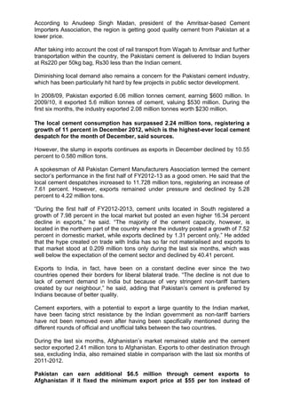 According to Anudeep Singh Madan, president of the Amritsar-based Cement
Importers Association, the region is getting good quality cement from Pakistan at a
lower price.
After taking into account the cost of rail transport from Wagah to Amritsar and further
transportation within the country, the Pakistani cement is delivered to Indian buyers
at Rs220 per 50kg bag, Rs30 less than the Indian cement.
Diminishing local demand also remains a concern for the Pakistani cement industry,
which has been particularly hit hard by few projects in public sector development.
In 2008/09, Pakistan exported 6.06 million tonnes cement, earning $600 million. In
2009/10, it exported 5.6 million tonnes of cement, valuing $530 million. During the
first six months, the industry exported 2.08 million tonnes worth $230 million.
The local cement consumption has surpassed 2.24 million tons, registering a
growth of 11 percent in December 2012, which is the highest-ever local cement
despatch for the month of December, said sources.
However, the slump in exports continues as exports in December declined by 10.55
percent to 0.580 million tons.
A spokesman of All Pakistan Cement Manufacturers Association termed the cement
sector‟s performance in the first half of FY2012-13 as a good omen. He said that the
local cement despatches increased to 11.728 million tons, registering an increase of
7.61 percent. However, exports remained under pressure and declined by 5.28
percent to 4.22 million tons.
“During the first half of FY2012-2013, cement units located in South registered a
growth of 7.98 percent in the local market but posted an even higher 16.34 percent
decline in exports,” he said. “The majority of the cement capacity, however, is
located in the northern part of the country where the industry posted a growth of 7.52
percent in domestic market, while exports declined by 1.31 percent only.” He added
that the hype created on trade with India has so far not materialised and exports to
that market stood at 0.209 million tons only during the last six months, which was
well below the expectation of the cement sector and declined by 40.41 percent.
Exports to India, in fact, have been on a constant decline ever since the two
countries opened their borders for liberal bilateral trade. “The decline is not due to
lack of cement demand in India but because of very stringent non-tariff barriers
created by our neighbour,” he said, adding that Pakistan‟s cement is preferred by
Indians because of better quality.
Cement exporters, with a potential to export a large quantity to the Indian market,
have been facing strict resistance by the Indian government as non-tariff barriers
have not been removed even after having been specifically mentioned during the
different rounds of official and unofficial talks between the two countries.
During the last six months, Afghanistan‟s market remained stable and the cement
sector exported 2.41 million tons to Afghanistan. Exports to other destination through
sea, excluding India, also remained stable in comparison with the last six months of
2011-2012.
Pakistan can earn additional $6.5 million through cement exports to
Afghanistan if it fixed the minimum export price at $55 per ton instead of
 