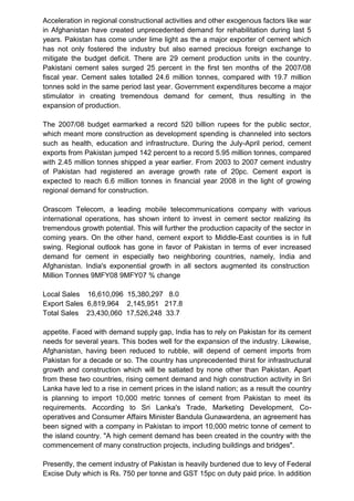 Acceleration in regional constructional activities and other exogenous factors like war
in Afghanistan have created unprecedented demand for rehabilitation during last 5
years. Pakistan has come under lime light as the a major exporter of cement which
has not only fostered the industry but also earned precious foreign exchange to
mitigate the budget deficit. There are 29 cement production units in the country.
Pakistani cement sales surged 25 percent in the first ten months of the 2007/08
fiscal year. Cement sales totalled 24.6 million tonnes, compared with 19.7 million
tonnes sold in the same period last year. Government expenditures become a major
stimulator in creating tremendous demand for cement, thus resulting in the
expansion of production.
The 2007/08 budget earmarked a record 520 billion rupees for the public sector,
which meant more construction as development spending is channeled into sectors
such as health, education and infrastructure. During the July-April period, cement
exports from Pakistan jumped 142 percent to a record 5.95 million tonnes, compared
with 2.45 million tonnes shipped a year earlier. From 2003 to 2007 cement industry
of Pakistan had registered an average growth rate of 20pc. Cement export is
expected to reach 6.6 million tonnes in financial year 2008 in the light of growing
regional demand for construction.
Orascom Telecom, a leading mobile telecommunications company with various
international operations, has shown intent to invest in cement sector realizing its
tremendous growth potential. This will further the production capacity of the sector in
coming years. On the other hand, cement export to Middle-East counties is in full
swing. Regional outlook has gone in favor of Pakistan in terms of ever increased
demand for cement in especially two neighboring countries, namely, India and
Afghanistan. India's exponential growth in all sectors augmented its construction
Million Tonnes 9MFY08 9MFY07 % change
Local Sales 16,610,096 15,380,297 8.0
Export Sales 6,819,964 2,145,951 217.8
Total Sales 23,430,060 17,526,248 33.7
appetite. Faced with demand supply gap, India has to rely on Pakistan for its cement
needs for several years. This bodes well for the expansion of the industry. Likewise,
Afghanistan, having been reduced to rubble, will depend of cement imports from
Pakistan for a decade or so. The country has unprecedented thirst for infrastructural
growth and construction which will be satiated by none other than Pakistan. Apart
from these two countries, rising cement demand and high construction activity in Sri
Lanka have led to a rise in cement prices in the island nation; as a result the country
is planning to import 10,000 metric tonnes of cement from Pakistan to meet its
requirements. According to Sri Lanka's Trade, Marketing Development, Co-
operatives and Consumer Affairs Minister Bandula Gunawardena, an agreement has
been signed with a company in Pakistan to import 10,000 metric tonne of cement to
the island country. "A high cement demand has been created in the country with the
commencement of many construction projects, including buildings and bridges".
Presently, the cement industry of Pakistan is heavily burdened due to levy of Federal
Excise Duty which is Rs. 750 per tonne and GST 15pc on duty paid price. In addition
 