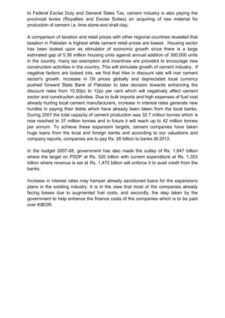 to Federal Excise Duty and General Sales Tax, cement industry is also paying the
provincial levies (Royalties and Excise Duties) on acquiring of raw material for
production of cement i.e. lime stone and shall clay.
A comparison of taxation and retail prices with other regional countries revealed that
taxation in Pakistan is highest while cement retail prices are lowest. Housing sector
has been looked upon as stimulator of economic growth since there is a large
estimated gap of 5.38 million housing units against annual addition of 300,000 units
in the country, many tax exemption and incentives are provided to encourage new
construction activities in the country. This will stimulate growth of cement industry. If
negative factors are looked into, we find that hike in discount rate will mar cement
sector's growth. Increase in Oil prices globally and depreciated local currency
pushed forward State Bank of Pakistan to take decision towards enhancing the
discount rates from 10.50pc to 12pc per cent which will negatively affect cement
sector and construction activities. Due to bulk imports and high expenses of fuel cost
already hurting local cement manufacturers, increase in interest rates generate new
hurdles in paying their debts which have already been taken from the local banks.
During 2007 the total capacity of cement production was 32.7 million tonnes which is
now reached to 37 million tonnes and in future it will reach up to 42 million tonnes
per annum. To achieve these expansion targets, cement companies have taken
huge loans from the local and foreign banks and according to our valuations and
company reports, companies are to pay Rs. 26 billion to banks till 2012.
In the budget 2007-08, government has also made the outlay of Rs. 1,847 billion
where the target on PSDP at Rs. 520 billion with current expenditure at Rs. 1,353
billion where revenue is set at Rs. 1,475 billion will enforce it to avail credit from the
banks.
Increase in interest rates may hamper already sanctioned loans for the expansions
plans in the existing industry. It is in the view that most of the companies already
facing losses due to augmented fuel costs, and secondly, the step taken by the
government to help enhance the finance costs of the companies which is to be paid
over KIBOR.
 