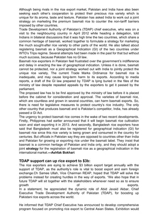 Although being rivals in the rice export market, Pakistan and India have also been
seeking each other‟s cooperation to protect their precious rice variety which is
unique for its aroma, taste and texture. Pakistan has asked India to work out a joint
strategy on marketing the premium basmati rice to counter the non-tariff barriers
imposed by other countries.
Trade Development Authority of Pakistan‟s (TDAP) chief executive, who was on a
visit to the neighbouring country in April 2012 while heading a delegation, told
Indians in bilateral discussions that it was high time the two countries, which share a
common heritage of basmati, worked together to formulate a strategy for marketing
the much sought-after rice variety to other parts of the world. He also talked about
registering basmati as a Geographical Indication (GI) of the two countries under
WTO‟s Trips regime. Several attempts had been made in the past for that but without
much success, because Pakistan has no GI law.
Basmati rice exporters in Pakistan feel frustrated over the government‟s indifference
and delay in enacting the law of geographical indication. Unless it is done, basmati
cannot be protected, nor a joint strategy worked out with India to jointly protect the
unique rice variety. The current Trade Marks Ordinance for basmati rice is
inadequate, and may cause long-term harm to its exports. According to media
reports, a draft of the GI law prepared by TDAP is lying buried in the files of the
ministry of law despite repeated appeals by the exporters to get it passed by the
parliament.
The proposed law has to be first approved by the ministry of law before it is placed
before the cabinet for consideration and approval. The varieties of basmati rice,
which are countless and grown in several countries, can harm basmati exports. So,
there is need for legislative measures to protect country‟s rice industry. The only
other country that produces basmati and is Pakistan‟s competitor, India, has already
passed a GI Act.
The urgency to protect basmati rice comes in the wake of two recent developments.
Firstly, Philippines had earlier announced that it will begin basmati rice cultivation
soon and start exporting it in 2013. And secondly, Bangladesh rice exporters have
said that Bangladesh must also be registered for geographical indication (GI) for
basmati rice since this rice variety is being grown and consumed in the country for
centuries. But officials in Pakistan say they are opposed to countries other than India
and Pakistan for growing or exporting rice under the basmati label. They insist that
basmati is a common heritage of Pakistan and India only, and they should adopt a
joint strategy for the registration of basmati rice as a geographical indication in the
international market.—Ashfak Bokhari
TDAP support can up rice export to $3b:
The rice exporters are eying to achieve $3 billion export target annually with the
support of TDAP, as the authority‟s role is vital to boost export and earn foreign
exchange.Ch Samee Ullah, Vice Chairman REAP, hoped that TDAP will solve the
problems instead for creating hurdles in the way of exports. “We also hope that in
future TDAP will sit together with the stakeholders whenever need so as to ensure
growth of exports.
In a statement, he appreciated the dynamic role of Abid Javaid Akbar, Chief
Executive Trade Development Authority of Pakistan (TDAP), for boosting up
Pakistani rice exports across the world.
He informed that TDAP Chief Executive has announced to develop comprehensive
program focused on promoting rice export to Central Asian States. Exhibition would
 