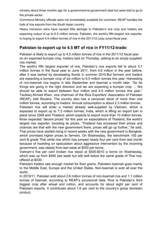 ministry about three months ago for a government-to-government deal but were told to go to
the private sector.
Commerce Ministry officials were not immediately available for comment. REAP handles the
bulk of rice exports from the South Asian country.
Heavy monsoon rains have caused little damage to Pakistan‟s rice crop and traders are
expecting output of up to 6.5 million tonnes. Pakistan, the world‟s fifth-largest rice exporter,
is hoping to export 4.5 million tonnes of rice in the 2011/12 (July-June) fiscal year.
Pakistan to export up to 4.5 MT of rice in FY11/12-trade:
Pakistan is likely to export up to 4.5 million tonnes of rice in the 2011/12 fiscal year
on an expected bumper crop, traders said on Thursday, adding to an amply supplied
rice market.
The world‟s fifth largest exporter of rice, Pakistan‟s rice exports fell to about 3.7
million tonnes in the fiscal year to June 2011, from 4.6 million in the year before,
after it was lashed by devastating floods in summer 2010.But farmers and traders
are expecting a bumper crop of six million to 6.5 million tonnes this year. Harvesting
of non-basmati rice begins in late September and basmati a month later. “So far
things are going in the right direction and we are expecting a bumper crop … We
should be able to export between four million and 4.5 million tonnes this year,”
Taufeeq Ahmed Khan, vice chairman of the Rice Exporters‟ Association of Pakistan
(REAP), told Reuters. The country also has a carryover stock of more than one
million tonnes, according to traders. Annual consumption is about 2.3 million tonnes.
Pakistani rice will enter a market already well-supplied by Vietnam, which is
expected to export up to 7.3 million tonnes; India, which is lifting an export ban in
place since 2008 and Thailand, which expects to export more than 10 million tonnes.
Khan expected “decent prices” for this year on expectations of Thailand, the world‟s
largest rice exporter, boosting its prices. “Thailand has increased their prices and
chances are that with the new government there, prices will go up further,” he said.
Thai prices have started rising in recent weeks with the new government in Bangkok,
which promised higher prices to farmers. On Wednesday, the benchmark 100 per
cent B grade Thai white rice which has jumped nearly four per cent from last month
because of hoarding on speculation about aggressive intervention by the incoming
government, was steady from last week at $550 per tonne.
Vietnam‟s five per cent broken rice stood at $505-$510 a tonne on Wednesday,
which was up from $495 last week but still well below the same grade of Thai rice,
offered at $530.
Pakistani traders see enough market for their grains. Pakistani basmati goes mainly
to the Middle East, Europe and the United States. Non-basmati is sold all over the
world.
In 2010/11, Pakistan sold about 2.6 million tonnes of non-basmati rice and 1.1 million
tonnes of basmati, according to REAP‟s provisional data. Rice is Pakistan‟s third
biggest crop after wheat and cotton, and accounts for about eight per cent of
Pakistani exports. It contributes about 1.6 per cent to the country‟s gross domestic
product.
 