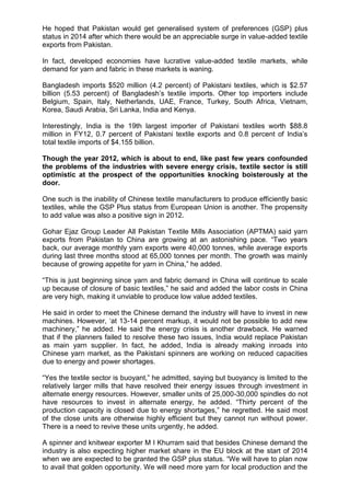 He hoped that Pakistan would get generalised system of preferences (GSP) plus
status in 2014 after which there would be an appreciable surge in value-added textile
exports from Pakistan.
In fact, developed economies have lucrative value-added textile markets, while
demand for yarn and fabric in these markets is waning.
Bangladesh imports $520 million (4.2 percent) of Pakistani textiles, which is $2.57
billion (5.53 percent) of Bangladesh‟s textile imports. Other top importers include
Belgium, Spain, Italy, Netherlands, UAE, France, Turkey, South Africa, Vietnam,
Korea, Saudi Arabia, Sri Lanka, India and Kenya.
Interestingly, India is the 19th largest importer of Pakistani textiles worth $88.8
million in FY12, 0.7 percent of Pakistani textile exports and 0.8 percent of India‟s
total textile imports of $4.155 billion.
Though the year 2012, which is about to end, like past few years confounded
the problems of the industries with severe energy crisis, textile sector is still
optimistic at the prospect of the opportunities knocking boisterously at the
door.
One such is the inability of Chinese textile manufacturers to produce efficiently basic
textiles, while the GSP Plus status from European Union is another. The propensity
to add value was also a positive sign in 2012.
Gohar Ejaz Group Leader All Pakistan Textile Mills Association (APTMA) said yarn
exports from Pakistan to China are growing at an astonishing pace. “Two years
back, our average monthly yarn exports were 40,000 tonnes, while average exports
during last three months stood at 65,000 tonnes per month. The growth was mainly
because of growing appetite for yarn in China,” he added.
“This is just beginning since yarn and fabric demand in China will continue to scale
up because of closure of basic textiles,” he said and added the labor costs in China
are very high, making it unviable to produce low value added textiles.
He said in order to meet the Chinese demand the industry will have to invest in new
machines. However, „at 13-14 percent markup, it would not be possible to add new
machinery,” he added. He said the energy crisis is another drawback. He warned
that if the planners failed to resolve these two issues, India would replace Pakistan
as main yarn supplier. In fact, he added, India is already making inroads into
Chinese yarn market, as the Pakistani spinners are working on reduced capacities
due to energy and power shortages.
“Yes the textile sector is buoyant,” he admitted, saying but buoyancy is limited to the
relatively larger mills that have resolved their energy issues through investment in
alternate energy resources. However, smaller units of 25,000-30,000 spindles do not
have resources to invest in alternate energy, he added. “Thirty percent of the
production capacity is closed due to energy shortages,” he regretted. He said most
of the close units are otherwise highly efficient but they cannot run without power.
There is a need to revive these units urgently, he added.
A spinner and knitwear exporter M I Khurram said that besides Chinese demand the
industry is also expecting higher market share in the EU block at the start of 2014
when we are expected to be granted the GSP plus status. “We will have to plan now
to avail that golden opportunity. We will need more yarn for local production and the
 