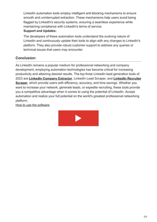 3/3
LinkedIn automation tools employ intelligent anti-blocking mechanisms to ensure
smooth and uninterrupted extraction. These mechanisms help users avoid being
flagged by LinkedIn's security systems, ensuring a seamless experience while
maintaining compliance with LinkedIn's terms of service.
Support and Updates:
The developers of these automation tools understand the evolving nature of
LinkedIn and continuously update their tools to align with any changes to LinkedIn's
platform. They also provide robust customer support to address any queries or
technical issues that users may encounter.
Conclusion:
As LinkedIn remains a popular medium for professional networking and company
development, employing automation technologies has become critical for increasing
productivity and attaining desired results. The top three LinkedIn lead generation tools of
2023 are LinkedIn Company Extractor, LinkedIn Lead Scraper, and LinkedIn Recruiter
Scraper, which provide users with efficiency, accuracy, and time savings. Whether you
want to increase your network, generate leads, or expedite recruiting, these tools provide
you a competitive advantage when it comes to using the potential of LinkedIn. Accept
automation and realize your full potential on the world's greatest professional networking
platform.
How to use the software
 