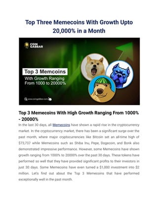 Top Three Memecoins With Growth Upto
20,000% in a Month
Top 3 Memecoins With High Growth Ranging From 1000%
- 20000%
In the last 30 days, all Memecoins have shown a rapid rise in the cryptocurrency
market. In the cryptocurrency market, there has been a significant surge over the
past month, where major cryptocurrencies like Bitcoin set an all-time high of
$73,737 while Memecoins such as Shiba Inu, Pepe, Dogecoin, and Bonk also
demonstrated impressive performance. However, some Memecoins have shown
growth ranging from 1000% to 20000% over the past 30 days. These tokens have
performed so well that they have provided significant profits to their investors in
just 30 days. Some Memecoins have even turned a $1,000 investment into $2
million. Let's find out about the Top 3 Memecoins that have performed
exceptionally well in the past month.
 