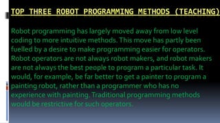 TOP THREE ROBOT PROGRAMMING METHODS (TEACHING)
Robot programming has largely moved away from low level
coding to more intuitive methods.This move has partly been
fuelled by a desire to make programming easier for operators.
Robot operators are not always robot makers, and robot makers
are not always the best people to program a particular task. It
would, for example, be far better to get a painter to program a
painting robot, rather than a programmer who has no
experience with painting.Traditional programming methods
would be restrictive for such operators.
 