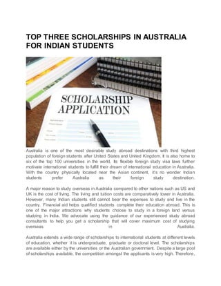 TOP THREE SCHOLARSHIPS IN AUSTRALIA
FOR INDIAN STUDENTS
Australia is one of the most desirable study abroad destinations with third highest
population of foreign students after United States and United Kingdom. It is also home to
six of the top 100 universities in the world. Its flexible foreign study visa laws further
motivate international students to fulfill their dream of international education in Australia.
With the country physically located near the Asian continent, it’s no wonder Indian
students prefer Australia as their foreign study destination.
A major reason to study overseas in Australia compared to other nations such as US and
UK is the cost of living. The living and tuition costs are comparatively lower in Australia.
However, many Indian students still cannot bear the expenses to study and live in the
country. Financial aid helps qualified students complete their education abroad. This is
one of the major attractions why students choose to study in a foreign land versus
studying in India. We advocate using the guidance of our experienced study abroad
consultants to help you get a scholarship that will cover maximum cost of studying
overseas in Australia.
Australia extends a wide range of scholarships to international students at different levels
of education, whether it is undergraduate, graduate or doctoral level. The scholarships
are available either by the universities or the Australian government. Despite a large pool
of scholarships available, the competition amongst the applicants is very high. Therefore,
 