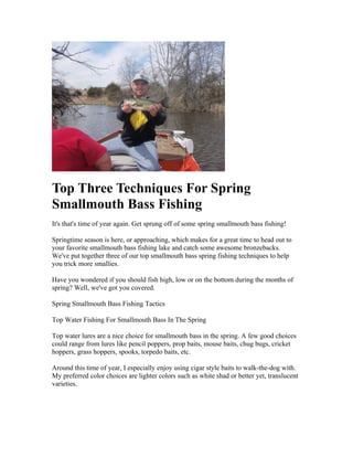 Top Three Techniques For Spring
Smallmouth Bass Fishing
It's that's time of year again. Get sprung off of some spring smallmouth bass fishing!

Springtime season is here, or approaching, which makes for a great time to head out to
your favorite smallmouth bass fishing lake and catch some awesome bronzebacks.
We've put together three of our top smallmouth bass spring fishing techniques to help
you trick more smallies.

Have you wondered if you should fish high, low or on the bottom during the months of
spring? Well, we've got you covered.

Spring Smallmouth Bass Fishing Tactics

Top Water Fishing For Smallmouth Bass In The Spring

Top water lures are a nice choice for smallmouth bass in the spring. A few good choices
could range from lures like pencil poppers, prop baits, mouse baits, chug bugs, cricket
hoppers, grass hoppers, spooks, torpedo baits, etc.

Around this time of year, I especially enjoy using cigar style baits to walk-the-dog with.
My preferred color choices are lighter colors such as white shad or better yet, translucent
varieties.
 