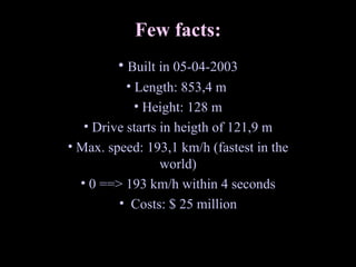 Few facts: Built in 05-04-2003 Length: 853,4 m  Height: 128 m Drive starts in heigth of 121,9 m Max. speed: 193,1 km/h (fastest in the world) 0 ==> 193 km/h within 4 seconds Costs: $ 25 million 