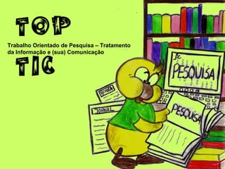 TOP
Trabalho Orientado de Pesquisa – Tratamento



   TIC
da Informação e (sua) Comunicação
 