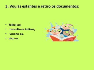 3. Vou às estantes e retiro os documentos:



• folhei-os;
• consulto os índices;
• visiono-os,
• oiço-os.
 