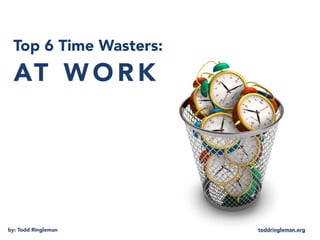 AT W O R K
Top 6 Time Wasters:
by: Todd Ringleman toddringleman.org
 