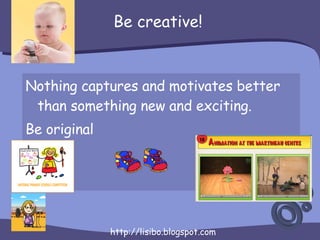 Be creative! <ul><li>Nothing captures and motivates better than something new and exciting. </li></ul><ul><li>Be original ...