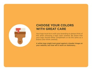 CHOOSE YOUR COLORS
WITH GREAT CARE
Your logo must tie in with your branding so always think of
this when choosing a logo color scheme. Be aware that
your logo should either compliment or be the same as a
brand color-think carefully
A white logo might look great against a header image on
your website, but how will it work on stationary...
 