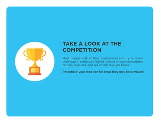 TAKE A LOOK AT THE
COMPETITION
Most people look at their competitors and try to mimic
their logo in some way. Whilst looking at your competition
for tips, also look and see where they are failing.
Potentially your logo can hit areas they may have missed!
 