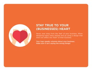 STAY TRUE TO YOUR
(BUSINESSES) HEART
Never, ever stray from the ‘feel’ of your business. When
designing logos many people end up using a design that
does not reﬂect the ‘heart’ of their business.
Your logo speaks volumes about your business.
Make sure it isn’t saying the wrong things!
 