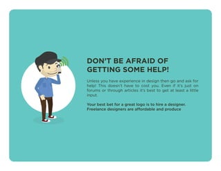 DON’T BE AFRAID OF
GETTING SOME HELP!
Unless you have experience in design then go and ask for
help! This doesn’t have to cost you. Even if it’s just on
forums or through articles it’s best to get at least a little
input.
Your best bet for a great logo is to hire a designer.
Freelance designers are affordable and produce
 