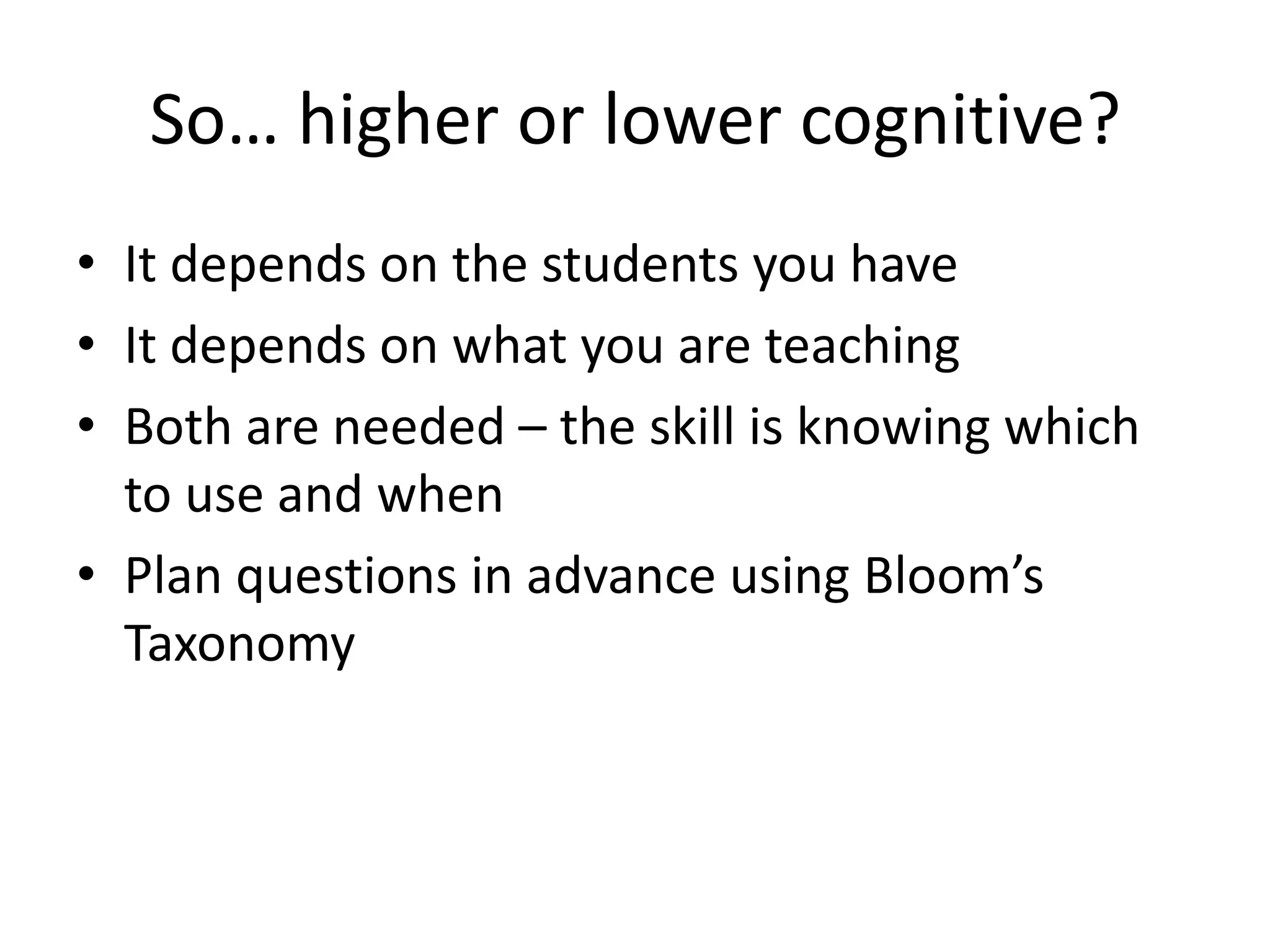 So… higher or lower cognitive?
• It depends on the students you have
• It depends on what you are teaching
• Both are needed – the skill is knowing which
to use and when
• Plan questions in advance using Bloom’s
Taxonomy
 