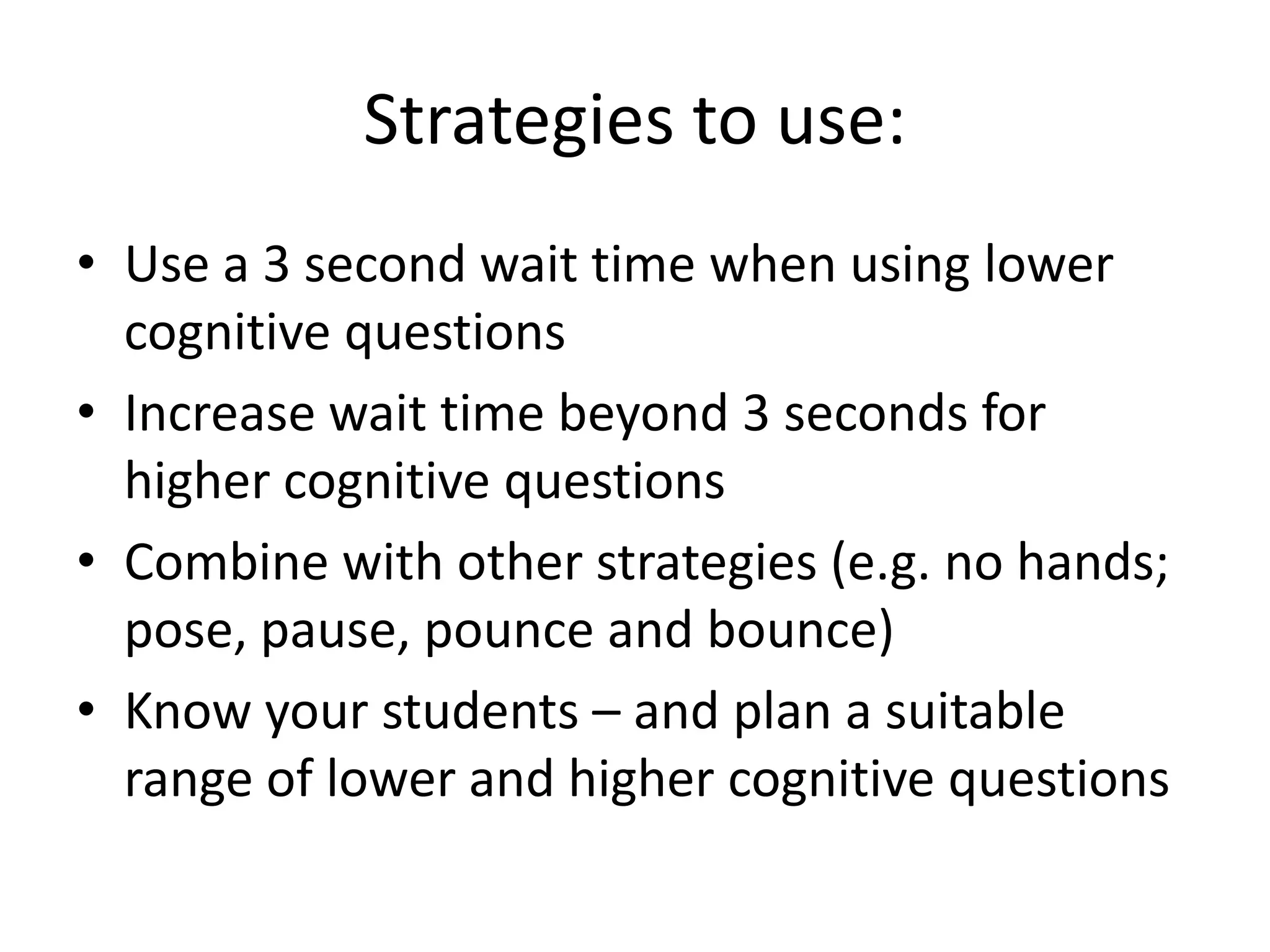 Strategies to use:
• Use a 3 second wait time when using lower
cognitive questions
• Increase wait time beyond 3 seconds for
higher cognitive questions
• Combine with other strategies (e.g. no hands;
pose, pause, pounce and bounce)
• Know your students – and plan a suitable
range of lower and higher cognitive questions
 