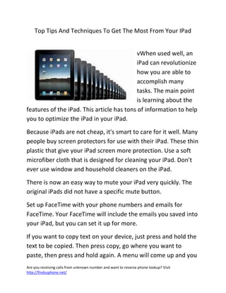 Are you receiving calls from unknown number and want to reverse phone lookup? Visit
http://findusphone.net/
Top Tips And Techniques To Get The Most From Your IPad
vWhen used well, an
iPad can revolutionize
how you are able to
accomplish many
tasks. The main point
is learning about the
features of the iPad. This article has tons of information to help
you to optimize the iPad in your iPad.
Because iPads are not cheap, it's smart to care for it well. Many
people buy screen protectors for use with their iPad. These thin
plastic that give your iPad screen more protection. Use a soft
microfiber cloth that is designed for cleaning your iPad. Don't
ever use window and household cleaners on the iPad.
There is now an easy way to mute your iPad very quickly. The
original iPads did not have a specific mute button.
Set up FaceTime with your phone numbers and emails for
FaceTime. Your FaceTime will include the emails you saved into
your iPad, but you can set it up for more.
If you want to copy text on your device, just press and hold the
text to be copied. Then press copy, go where you want to
paste, then press and hold again. A menu will come up and you
 