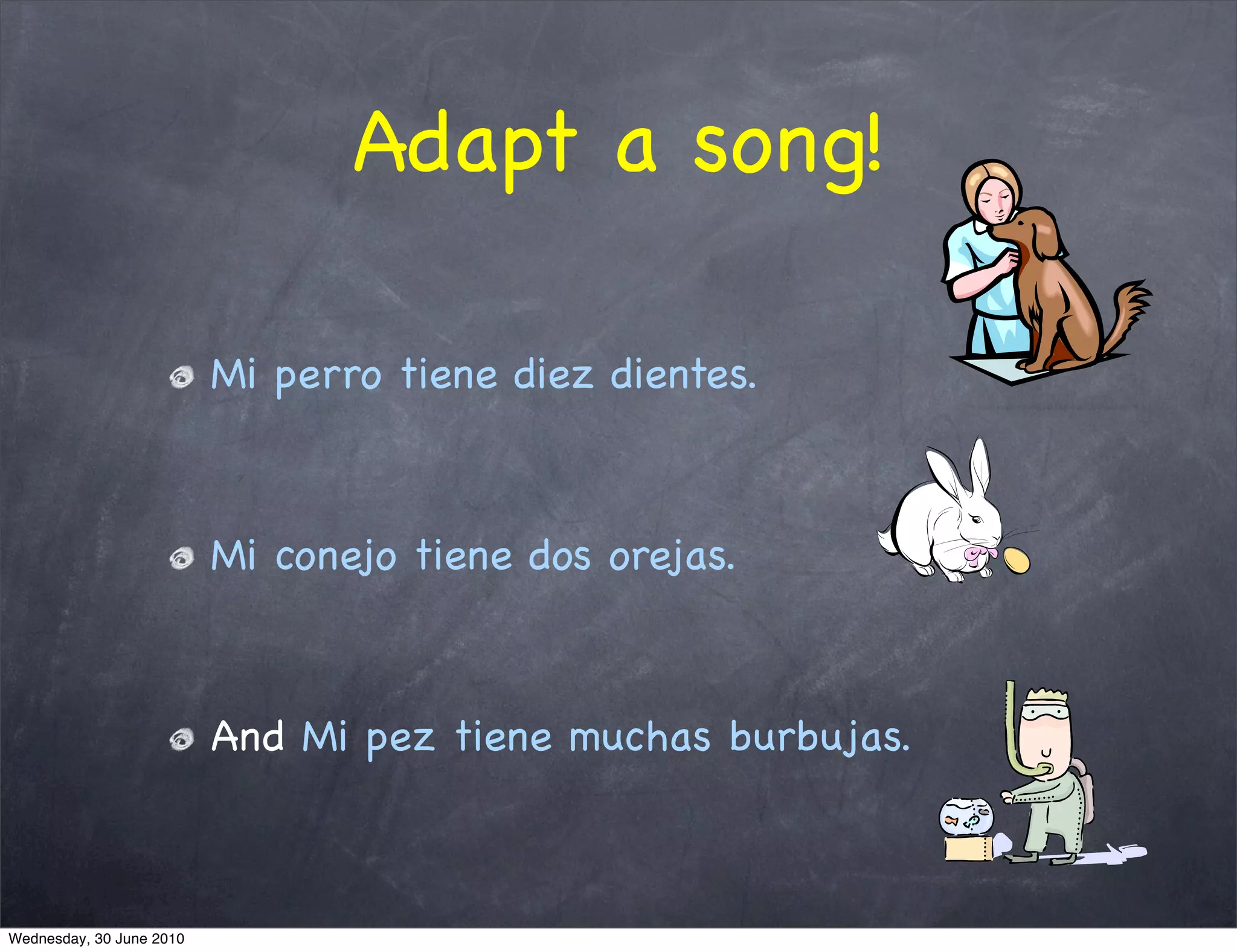 Adapt a song!

                          Mi perro tiene diez dientes.



                          Mi conejo tiene dos orejas.



                          And Mi pez tiene muchas burbujas.



Wednesday, 30 June 2010
 