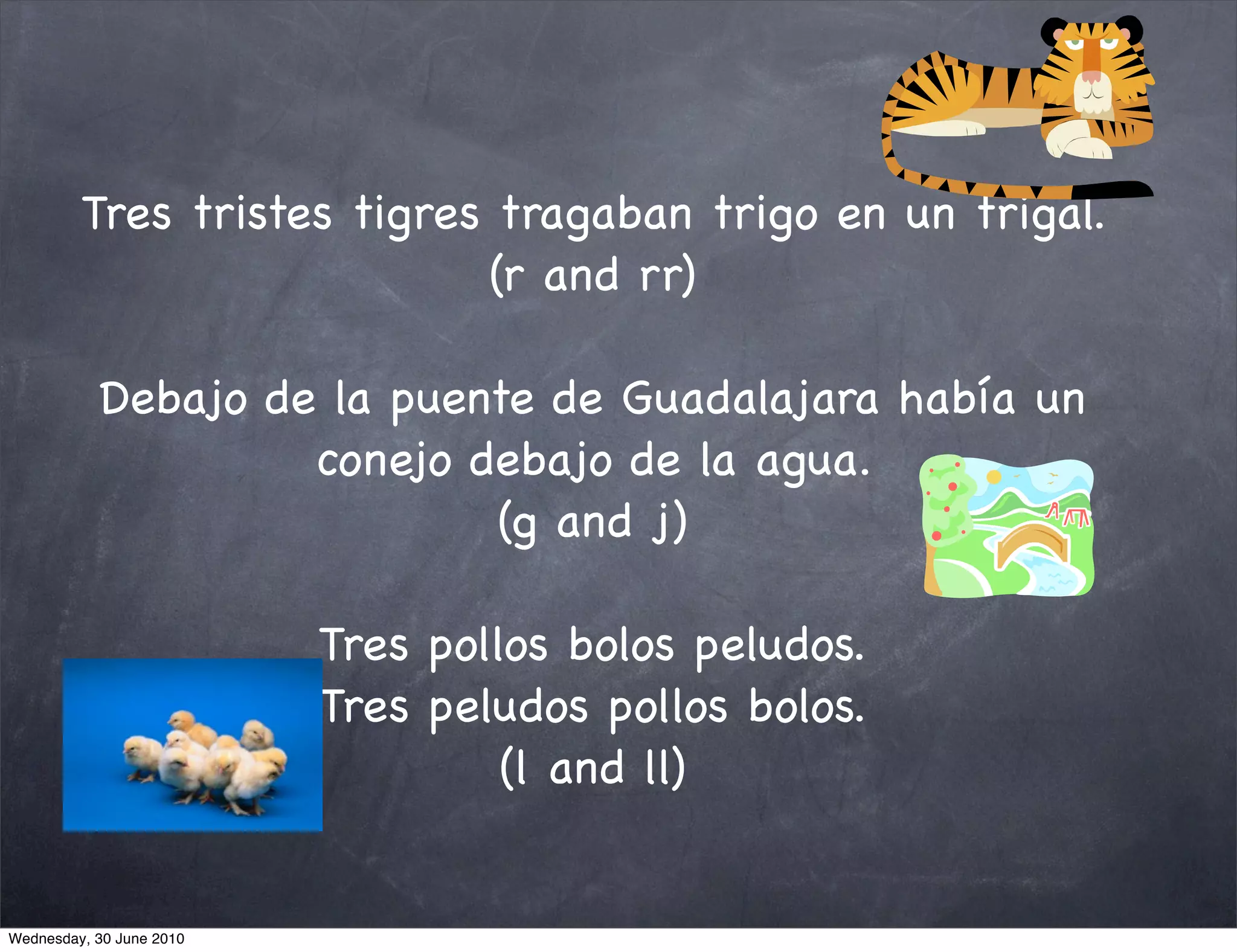 Tres tristes tigres tragaban trigo en un trigal.
                             (r and rr)

           Debajo de la puente de Guadalajara había un
                    conejo debajo de la agua.
                            (g and j)

                          Tres pollos bolos peludos.
                          Tres peludos pollos bolos.
                                   (l and ll)


Wednesday, 30 June 2010
 