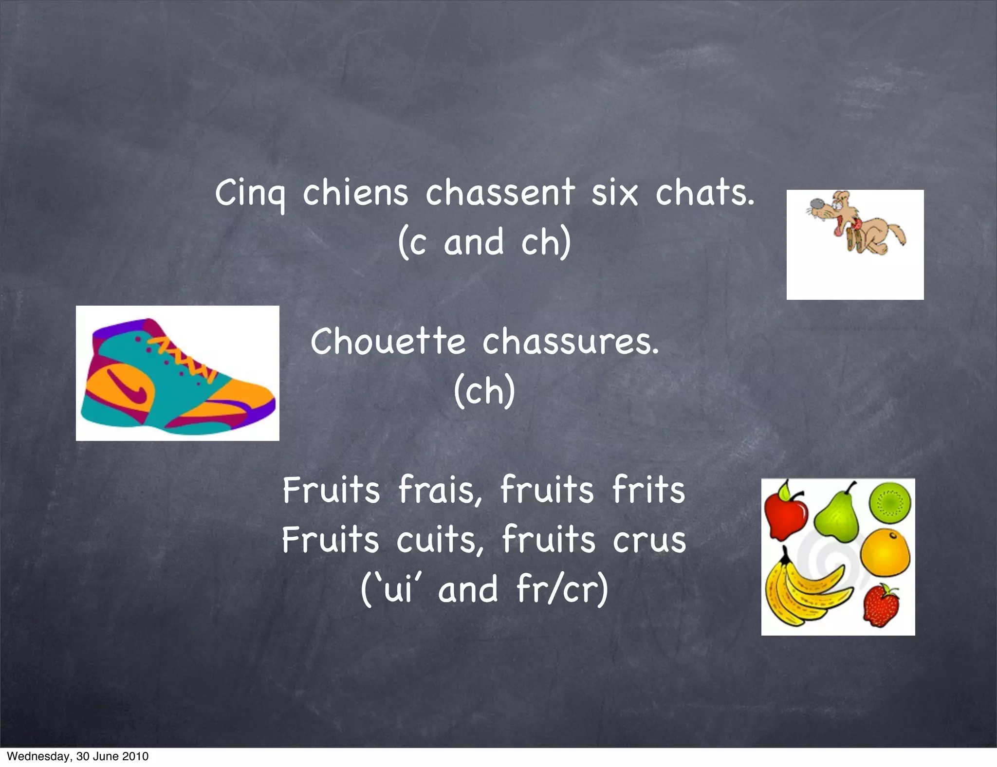 Cinq chiens chassent six chats.
                                    (c and ch)

                               Chouette chassures.
                                      (ch)

                             Fruits frais, fruits frits
                             Fruits cuits, fruits crus
                                  (‘ui’ and fr/cr)



Wednesday, 30 June 2010
 
