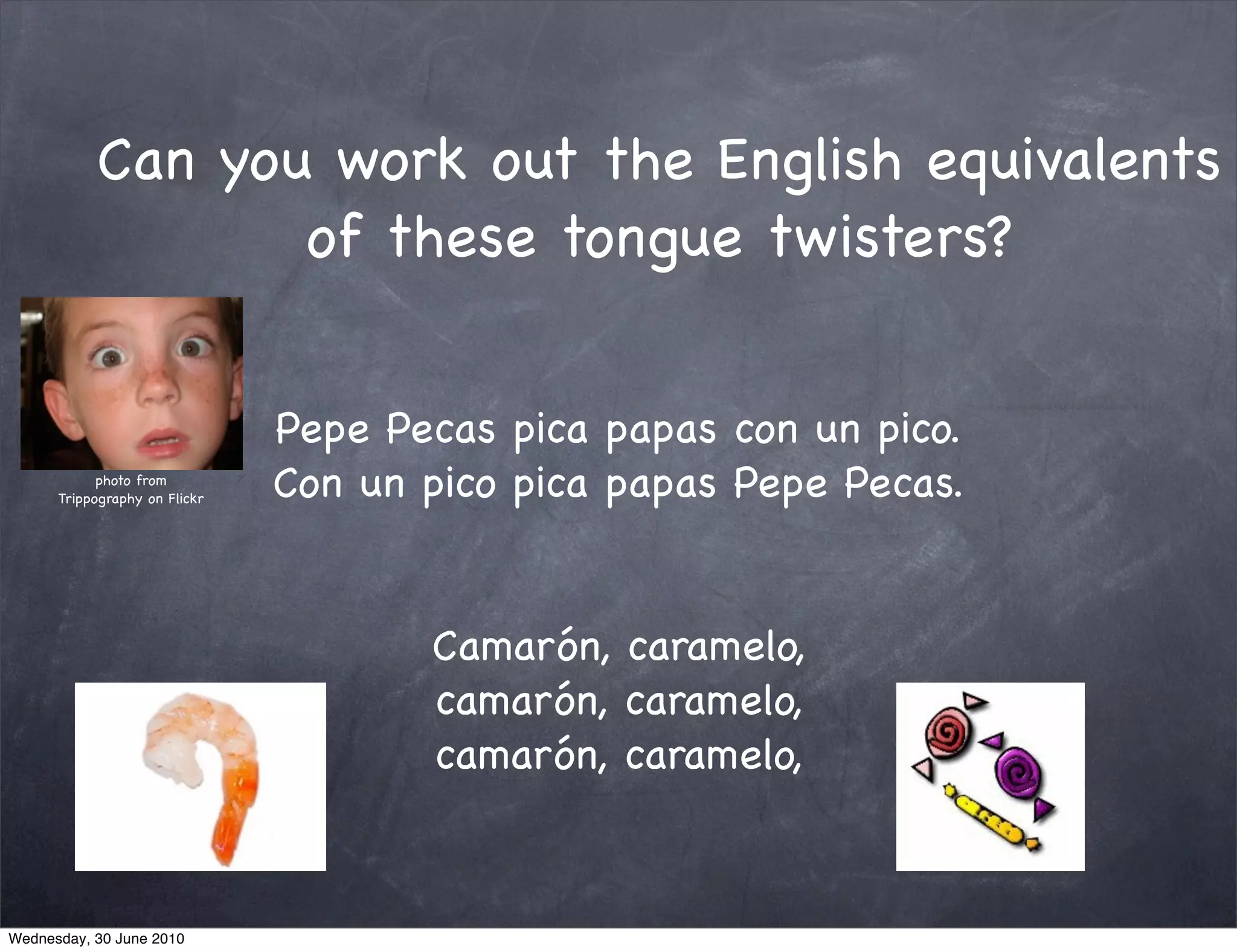 Can you work out the English equivalents
                  of these tongue twisters?


                               Pepe Pecas pica papas con un pico.
            photo from
      Trippography on Flickr   Con un pico pica papas Pepe Pecas.


                                      Camarón, caramelo,
                                      camarón, caramelo,
                                      camarón, caramelo,



Wednesday, 30 June 2010
 