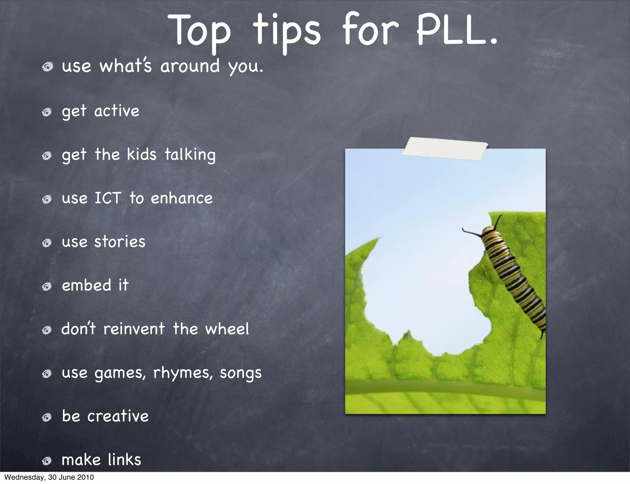 Top tips for PLL.
              use what’s around you.

              get active

              get the kids talking

              use ICT to enhance

              use stories

              embed it

              don’t reinvent the wheel

              use games, rhymes, songs

              be creative

              make links
Wednesday, 30 June 2010
 