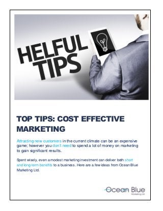 Attracting new customers in the current climate can be an expensive game; however you don’t need to spend a lot of money on marketing to gain significant results. 
Spent wisely, even a modest marketing investment can deliver both short and long-term benefits to a business. Here are a few ideas from Ocean Blue Marketing Ltd. 
TOP TIPS: COST EFFECTIVE MARKETING  