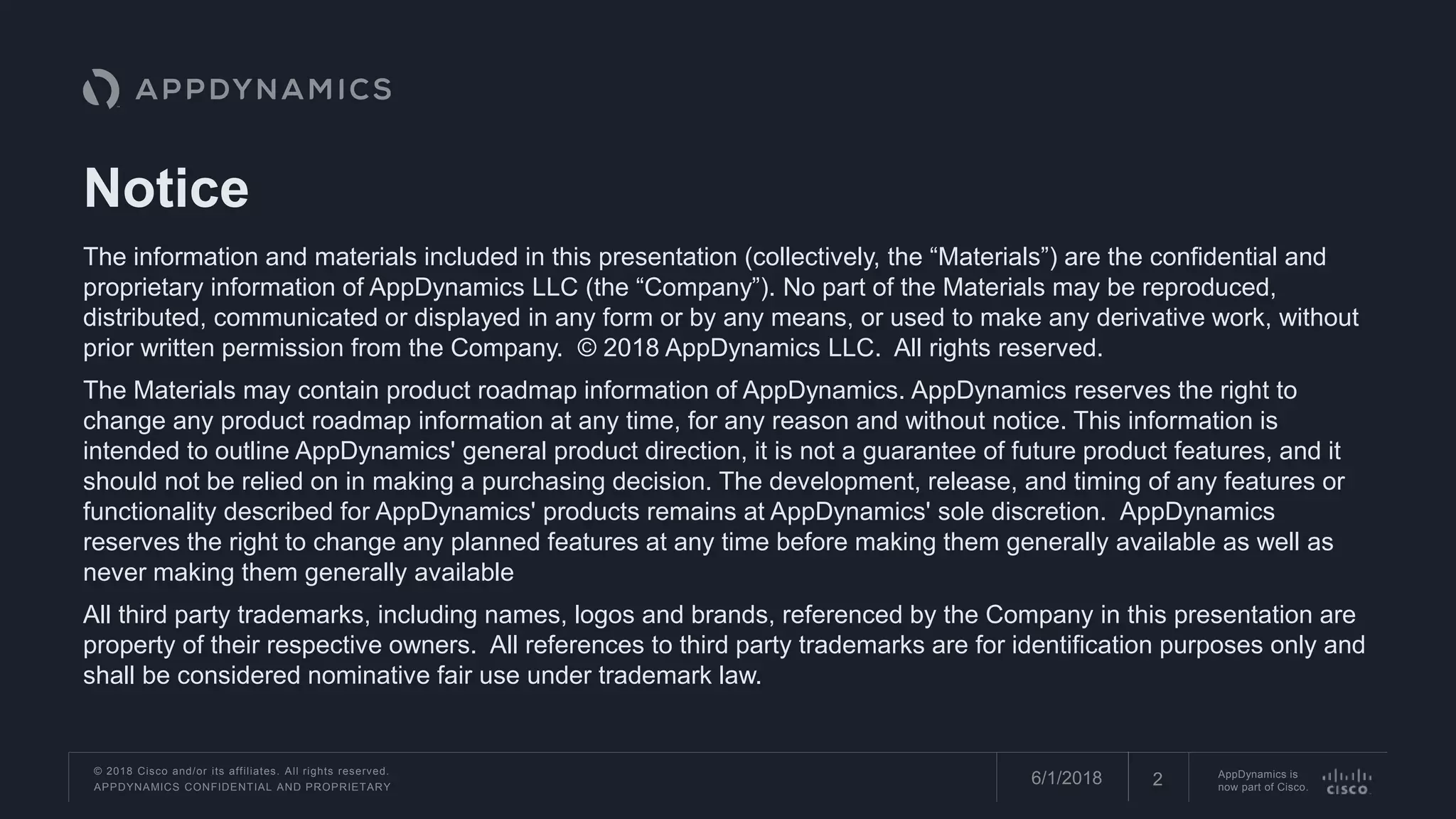 © 2018 Cisco and/or its affiliates. All rights reserved.
APPDYNAMICS CONFIDENTIAL AND PROPRIETARY
AppDynamics is
now part of Cisco.26/1/2018
The information and materials included in this presentation (collectively, the “Materials”) are the confidential and
proprietary information of AppDynamics LLC (the “Company”). No part of the Materials may be reproduced,
distributed, communicated or displayed in any form or by any means, or used to make any derivative work, without
prior written permission from the Company. © 2018 AppDynamics LLC. All rights reserved.
The Materials may contain product roadmap information of AppDynamics. AppDynamics reserves the right to
change any product roadmap information at any time, for any reason and without notice. This information is
intended to outline AppDynamics' general product direction, it is not a guarantee of future product features, and it
should not be relied on in making a purchasing decision. The development, release, and timing of any features or
functionality described for AppDynamics' products remains at AppDynamics' sole discretion. AppDynamics
reserves the right to change any planned features at any time before making them generally available as well as
never making them generally available
All third party trademarks, including names, logos and brands, referenced by the Company in this presentation are
property of their respective owners. All references to third party trademarks are for identification purposes only and
shall be considered nominative fair use under trademark law.
Notice
 