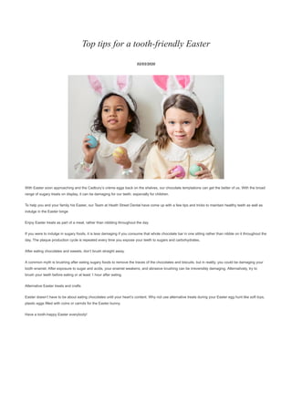 Top tips for a tooth-friendly Easter
02/03/2020
With Easter soon approaching and the Cadbury’s crème eggs back on the shelves, our chocolate temptations can get the better of us. With the broad
range of sugary treats on display, it can be damaging for our teeth, especially for children.
To help you and your family his Easter, our Team at Heath Street Dental have come up with a few tips and tricks to maintain healthy teeth as well as
indulge in the Easter binge
Enjoy Easter treats as part of a meal, rather than nibbling throughout the day
If you were to indulge in sugary foods, it is less damaging if you consume that whole chocolate bar in one sitting rather than nibble on it throughout the
day. The plaque production cycle is repeated every time you expose your teeth to sugars and carbohydrates.
After eating chocolates and sweets, don’t brush straight away.
A common myth is brushing after eating sugary foods to remove the traces of the chocolates and biscuits, but in reality, you could be damaging your
tooth enamel. After exposure to sugar and acids, your enamel weakens, and abrasive brushing can be irreversibly damaging. Alternatively, try to
brush your teeth before eating or at least 1 hour after eating.
Alternative Easter treats and crafts
Easter doesn’t have to be about eating chocolates until your heart’s content. Why not use alternative treats during your Easter egg hunt like soft toys,
plastic eggs filled with coins or carrots for the Easter bunny.
Have a tooth-happy Easter everybody!
 