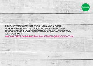 PUBLICASITY SPECIALISES IN PR, SOCIAL MEDIA AND BLOGGER
COMMUNICATIONS FOR THE HOME, FOOD & DRINK, TRAVEL AND
FASHION SECTORS. IF YOU’RE INTERESTED IN SPEAKING WITH THE TEAM,
PLEASE CONTACT
AARON HUCKETT OR PHILIPPE JEANJEAN AT DIGITAL@PUBLICASITY.CO.UK
 