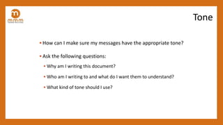 • How can I make sure my messages have the appropriate tone?
• Ask the following questions:
• Why am I writing this document?
• Who am I writing to and what do I want them to understand?
• What kind of tone should I use?
Tone
 
