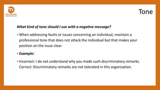 What kind of tone should I use with a negative message?
• When addressing faults or issues concerning an individual, maintain a
professional tone that does not attack the individual but that makes your
position on the issue clear.
• Example:
• Incorrect: I do not understand why you made such discriminatory remarks.
Correct: Discriminatory remarks are not tolerated in this organization.
Tone
 
