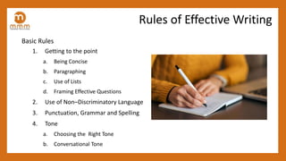 Basic Rules
1. Getting to the point
a. Being Concise
b. Paragraphing
c. Use of Lists
d. Framing Effective Questions
2. Use of Non–Discriminatory Language
3. Punctuation, Grammar and Spelling
4. Tone
a. Choosing the Right Tone
b. Conversational Tone
Rules of Effective Writing
 