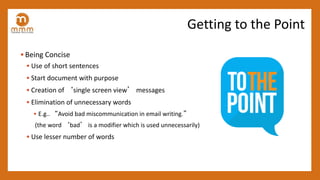 • Being Concise
• Use of short sentences
• Start document with purpose
• Creation of ‘single screen view’ messages
• Elimination of unnecessary words
• E.g.. “Avoid bad miscommunication in email writing.”
(the word ‘bad’ is a modifier which is used unnecessarily)
• Use lesser number of words
Getting to the Point
 
