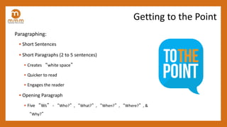 Paragraphing:
• Short Sentences
• Short Paragraphs (2 to 5 sentences)
• Creates “white space”
• Quicker to read
• Engages the reader
• Opening Paragraph
• Five “Ws” - “Who?”, “What?”, “When?”, “Where?”, &
“Why?”
Getting to the Point
 