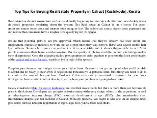 Top Tips for Buying Real Estate Property in Calicut (Kozhikode), Kerala
Real estate has distinct momentum with demand finally beginning to catch up with offer and considerably fewer
distressed properties pondering down the system. The Real estate in Calicut is on a boom. For good-
credit consumers home costs and interest rates are quite low. The sellers can expect higher down payments and
can realize that consumers have a tougher time qualifying for mortgages.
Ensure that potential patrons are pre approved, which means that they've already had their credit and
employment checked completely to work out what proportion they will borrow. Have your agents entitle their
loan officers. Serious borrowers can realize that it is acceptable and it shows they're able to act. Most
people commence their home searches on-line. But the quality of photos available on web site listings makes
them disappointed. Consider engaging skilled photographers or videographers to generate the finest presentation
of the calicut real estate for sale, significantly for high-dollar spreads.
Pre-plan your finances and budget to see your higher limit. Beware to not go on top of what you'll be able
to afford and be ready to steer away if negotiations transcend your personal limit. First thing you need to do is
to confirm the aim of this purchase. Find out if this is a strictly associated investment for you. Your
findings can have an effect on that developer with whom your purchase are going to be created.
Newly constructed flats for sale in kozhikode are excellent investments but there is more than just bottom sale
price to think about. Developers are going to be forthcoming with every charge related to the acquisition, as well
as advantageous location charge (PLC), external development charge (EDC), club membership fees,
maintenance charges, etc. for each flat in Calicut. With any property, you ought to take account on charges upon
possession such as taxation, registration charges, legal fees, yearly taxes and others.
 