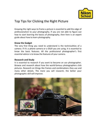 Top	Tips	for	Clicking	the	Right	Picture	
	
Knowing	the	right	ways	to	frame	a	picture	is	essential	to	add	the	edge	of	
professionalism	to	your	photography.	If	you	are	not	able	to	figure	out	
how	to	start	learning	the	basics	of	photography,	then	here	is	an	expert	
guide	about	how	to	learn	photography.	
	
Know	the	Gadget		
The	 very	 first	 thing	 you	 need	 to	 understand	 is	 the	 technicalities	 of	 a	
camera.	If	it’s	a	phone	camera	or	a	DSLR	you	are	using,	it	is	essential	to	
know	 the	 basic	 features.	 All	 the	 professional	 photographer’s	 first	
essential	advice	is	to	know	the	features	of	your	camera.	
	
Research	and	Study	
It	is	essential	to	research	if	you	want	to	become	an	ace	photographer.	
Browse	and	research	about	how	the	world-famous	photographers	click	
pictures.	Research	on	things	like	frames	and	combinations	they	use	and	
many	 other	 details.	 The	 more	 you	 will	 research,	 the	 better	 your	
photographic	skill	will	improve.	
	
	
	
	
 