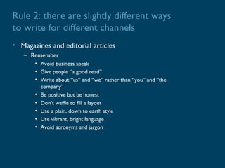 Rule 2: there are slightly different ways
to write for different channels
• Magazines and editorial articles
   – Remember
       • Avoid business speak
       • Give people “a good read”
       • Write about “us” and “we” rather than “you” and “the
         company”
       • Be positive but be honest
       • Don’t waffle to fill a layout
       • Use a plain, down to earth style
       • Use vibrant, bright language
       • Avoid acronyms and jargon
 
