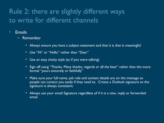 Rule 2: there are slightly different ways
to write for different channels
• Emails
   – Remember
       • Always ensure you have a subject statement and that it is that is meaningful
       • Use “Hi” or “Hello” rather than “Dear”
       • Use an easy chatty style (as if you were talking)
       • Sign off using “Thanks, Many thanks, regards or all the best” rather than the more
         formal “yours sincerely or faithfully”
       • Make sure your full name, job role and contact details are on the message so
         people can contact you easily if they need to. Create a Outlook signature so the
         signature is always consistent.
       • Always use your email Signature regardless of if it is a new, reply or forwarded
         email.
 