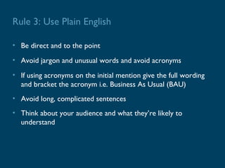Rule 3: Use Plain English

• Be direct and to the point
• Avoid jargon and unusual words and avoid acronyms
• If using acronyms on the initial mention give the full wording
  and bracket the acronym i.e. Business As Usual (BAU)
• Avoid long, complicated sentences
• Think about your audience and what they’re likely to
  understand
 