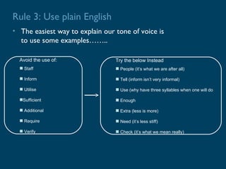 Rule 3: Use plain English
• The easiest way to explain our tone of voice is
  to use some examples……..

  Avoid the use of:              Try the below Instead
   Staff                         People (it’s what we are after all)

   Inform                        Tell (inform isn’t very informal)

   Utilise                       Use (why have three syllables when one will do

  Sufficient                     Enough

   Additional                    Extra (less is more)

   Require                       Need (it’s less stiff)

   Verify                        Check (it’s what we mean really)
 