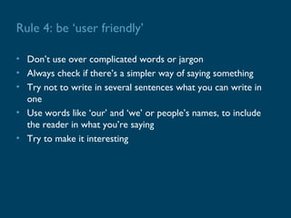 Rule 4: be ‘user friendly’

• Don’t use over complicated words or jargon
• Always check if there’s a simpler way of saying something
• Try not to write in several sentences what you can write in
  one
• Use words like ‘our’ and ‘we’ or people’s names, to include
  the reader in what you’re saying
• Try to make it interesting
 