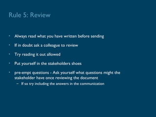 Rule 5: Review

• Always read what you have written before sending

• If in doubt ask a colleague to review

• Try reading it out allowed

• Put yourself in the stakeholders shoes

• pre-empt questions - Ask yourself what questions might the
  stakeholder have once reviewing the document
    – If so try including the answers in the communication
 