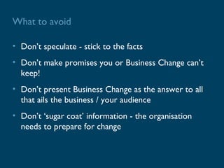 What to avoid

• Don’t speculate - stick to the facts
• Don’t make promises you or Business Change can’t
  keep!
• Don’t present Business Change as the answer to all
  that ails the business / your audience
• Don’t ‘sugar coat’ information - the organisation
  needs to prepare for change
 
