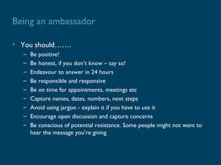 Being an ambassador

• You should…….
  –   Be positive!
  –   Be honest, if you don’t know – say so!
  –   Endeavour to answer in 24 hours
  –   Be responsible and responsive
  –   Be on time for appointments, meetings etc
  –   Capture names, dates, numbers, next steps
  –   Avoid using jargon - explain it if you have to use it
  –   Encourage open discussion and capture concerns
  –   Be conscious of potential resistance. Some people might not want to
      hear the message you’re giving
 