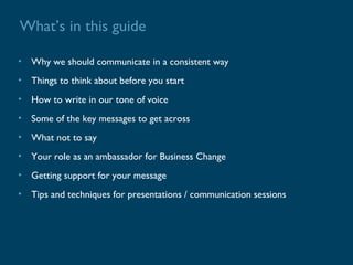 What’s in this guide

• Why we should communicate in a consistent way
• Things to think about before you start
• How to write in our tone of voice
• Some of the key messages to get across
• What not to say
• Your role as an ambassador for Business Change
• Getting support for your message
• Tips and techniques for presentations / communication sessions
 