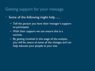 Getting support for your message
• Some of the following might help…..
   – Tell the person you have their manager’s support
     to participate
   – With their support we can ensure this is a
     success.
   – By getting involved in this stage of the analysis,
     you will be aware of some of the changes and can
     help educate your people at your site.
 
